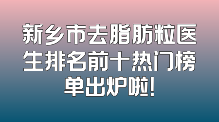 新乡市去脂肪粒医生排名前十热门榜单出炉啦！