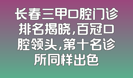 长春三甲口腔门诊排名揭晓，百冠口腔领头，第十名诊所同样出色
