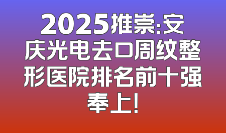 2025推崇：安庆光电去口周纹整形医院排名前十强奉上！