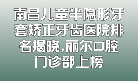 南昌儿童半隐形牙套矫正牙齿医院排名揭晓，丽尔口腔门诊部上榜