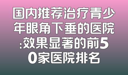 国内推荐治疗青少年眼角下垂的医院：效果显著的前50家医院排名