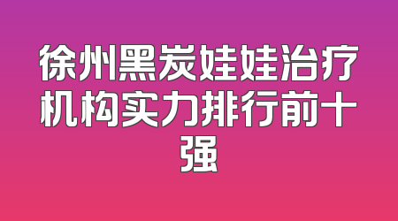 徐州黑炭娃娃治疗机构实力排行前十强