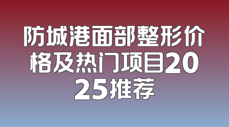 防城港面部整形价格及热门项目2025推荐