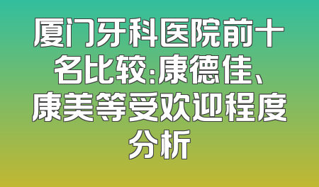 厦门牙科医院前十名比较：康德佳、康美等受欢迎程度分析