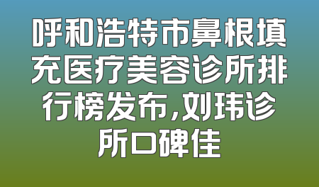 呼和浩特市鼻根填充医疗美容诊所排行榜发布，刘玮诊所口碑佳