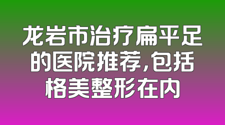 龙岩市治疗扁平足的医院推荐，包括格美整形在内