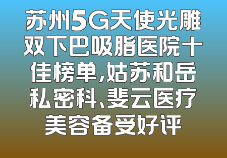 苏州5G天使光雕双下巴吸脂医院十佳榜单，姑苏和岳私密科、斐云医疗美容备受好评