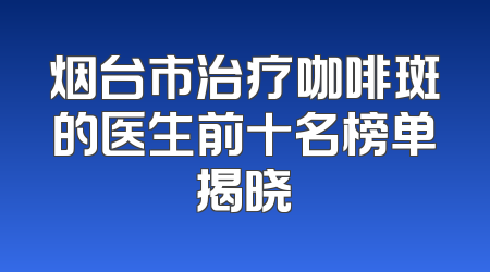烟台市治疗咖啡斑的医生前十名榜单揭晓