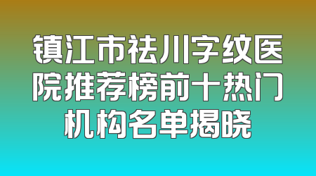 镇江市祛川字纹医院推荐榜前十热门机构名单揭晓