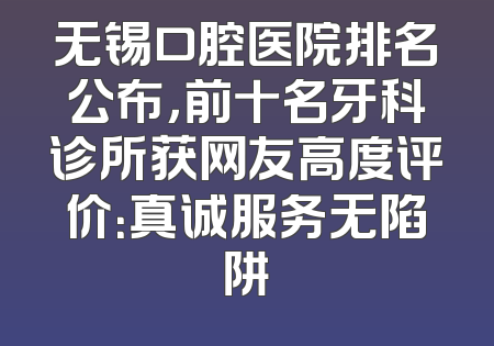 无锡口腔医院排名公布，前十名牙科诊所获网友高度评价：真诚服务无陷阱