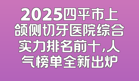 2025四平市上颌侧切牙医院综合实力排名前十，人气榜单全新出炉