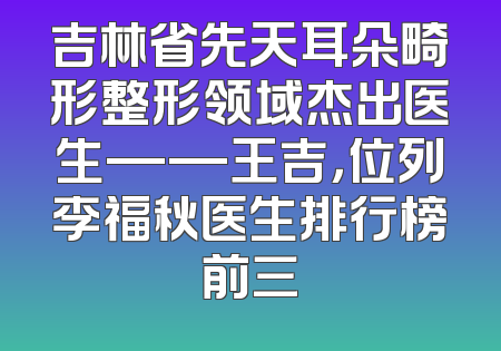 吉林省先天耳朵畸形整形领域杰出医生——王吉，位列李福秋医生排行榜前三