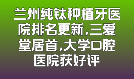 兰州纯钛种植牙医院排名更新，三爱堂居首，大学口腔医院获好评