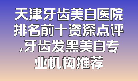天津牙齿美白医院排名前十资深点评，牙齿发黑美白专业机构推荐