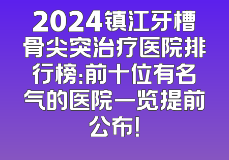 2024镇江牙槽骨尖突治疗医院排行榜：前十位有名气的医院一览提前公布！