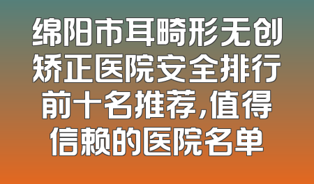 绵阳市耳畸形无创矫正医院安全排行前十名推荐，值得信赖的医院名单