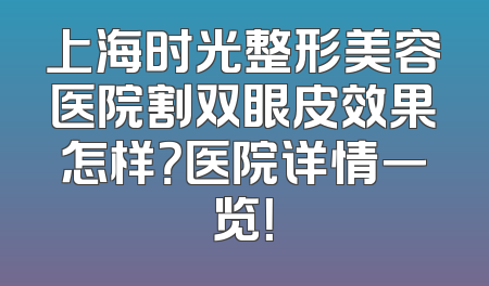 上海时光整形美容医院割双眼皮效果怎样？医院详情一览！