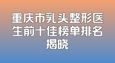 重庆市乳头整形医生前十佳榜单排名揭晓