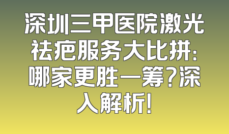 深圳三甲医院激光祛疤服务大比拼：哪家更胜一筹？深入解析！