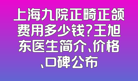 上海九院正畸正颌费用多少钱？王旭东医生简介、价格、口碑公布