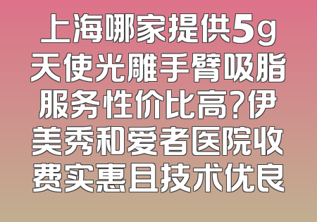 上海哪家提供5g天使光雕手臂吸脂服务性价比高？伊美秀和爱者医院收费实惠且技术优良