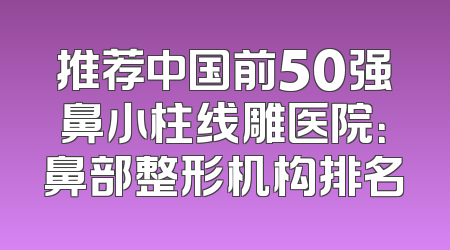 推荐中国前50强鼻小柱线雕医院：鼻部整形机构排名