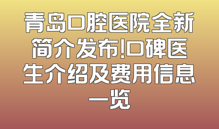 青岛口腔医院全新简介发布！口碑医生介绍及费用信息一览