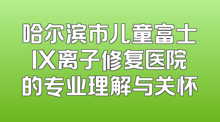 哈尔滨市儿童富士IX离子修复医院的专业理解与关怀