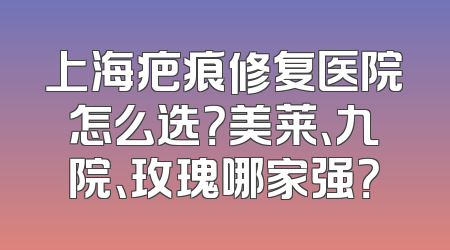 上海疤痕修复医院怎么选？美莱、九院、玫瑰哪家强？