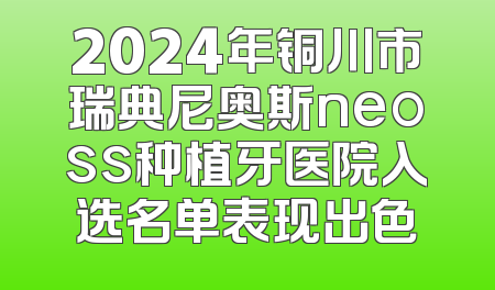 2024年铜川市瑞典尼奥斯neoss种植牙医院入选名单表现出色