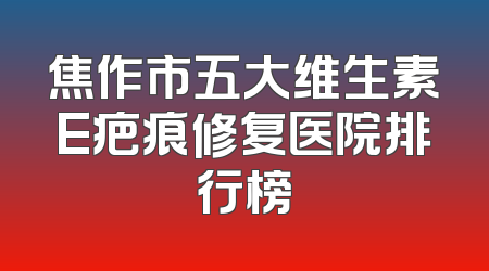 焦作市五大维生素E疤痕修复医院排行榜