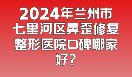 2024年兰州市七里河区鼻歪修复整形医院口碑哪家好？