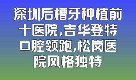 深圳后槽牙种植前十医院，吉华登特口腔领跑，松岗医院风格独特