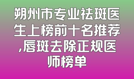 朔州市专业祛斑医生上榜前十名推荐，唇斑去除正规医师榜单
