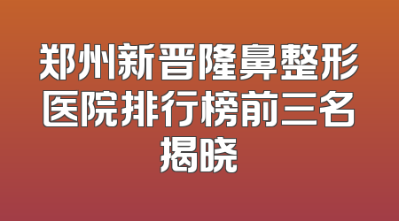 郑州新晋隆鼻整形医院排行榜前三名揭晓