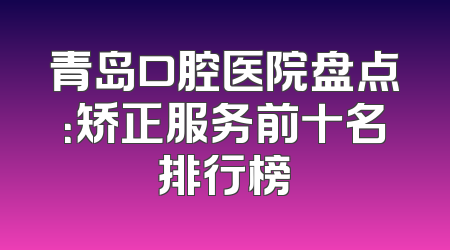 青岛口腔医院盘点：矫正服务前十名排行榜