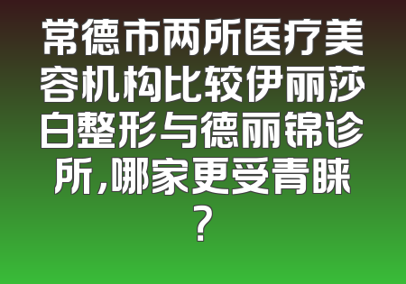 常德市两所医疗美容机构比较伊丽莎白整形与德丽锦诊所，哪家更受青睐？