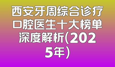 西安牙周综合诊疗口腔医生十大榜单深度解析（2025年）