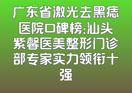 广东省激光去黑痣医院口碑榜：汕头紫馨医美整形门诊部专家实力领衔十强