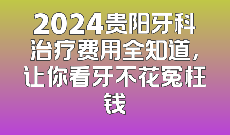2024贵阳牙科治疗费用全知道，让你看牙不花冤枉钱