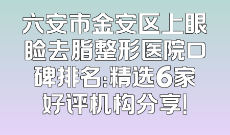 六安市金安区上眼睑去脂整形医院口碑排名：精选6家好评机构分享！