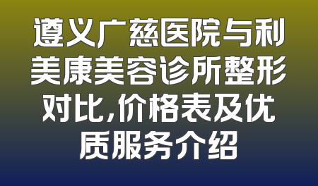 遵义广慈医院与利美康美容诊所整形对比，价格表及优质服务介绍