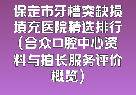 保定市牙槽突缺损填充医院精选排行（合众口腔中心资料与擅长服务评价概览）