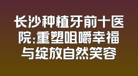 长沙种植牙前十医院：重塑咀嚼幸福与绽放自然笑容