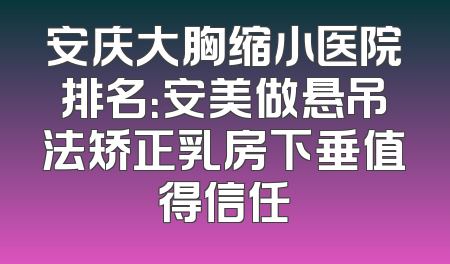 安庆大胸缩小医院排名：安美做悬吊法矫正乳房下垂值得信任