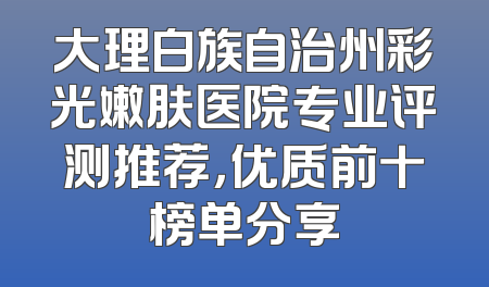 大理白族自治州彩光嫩肤医院专业评测推荐，优质前十榜单分享