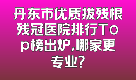 丹东市优质拔残根残冠医院排行Top榜出炉，哪家更专业？