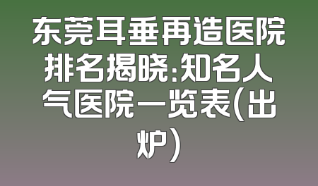 东莞耳垂再造医院排名揭晓：知名人气医院一览表（出炉）