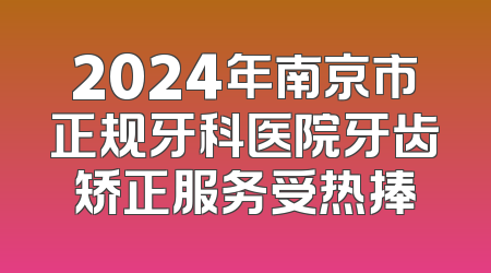 2024年南京市正规牙科医院牙齿矫正服务受热捧