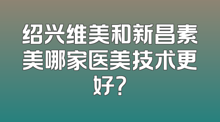 绍兴维美和新昌素美哪家医美技术更好？